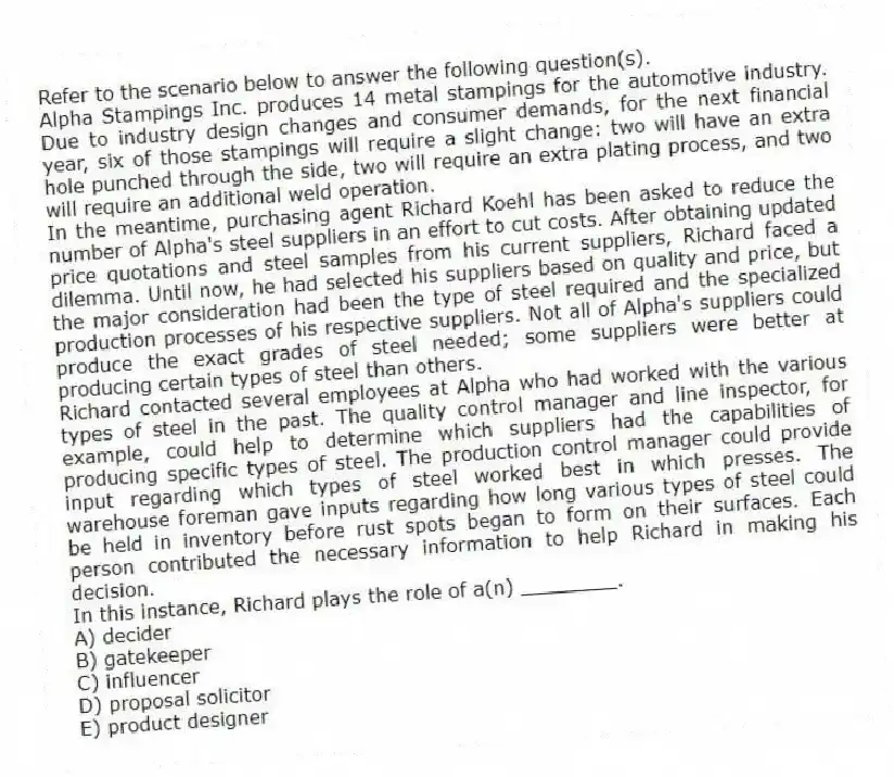 Refer to the scenario below to answer the following question(s).
Alpha Stampings Inc. produces 14 metal stampings for the automotive industry. Due to industry design changes and consumer demands, for the next financial year, six of those stampings will require a slight change: two will have an extra hole punched through the side, two will require an extra plating process, and two will require an additional weld operation.
In the meantime, purchasing agent Richard Koehl has been asked to reduce the number of Alpha's steel suppliers in an effort to cut costs. After obtaining updated price quotations and steel samples from his current suppliers, Richard faced a dilemma. Until now, he had selected his suppliers based on quality and price, but the major consideration had been the type of steel required and the specialized production processes of his respective suppliers. Not all of Alpha's suppliers could produce the exact grades of steel needed; some suppliers were better at producing certain types of steel than others.
Richard contacted several employees at Alpha who had worked with the various types of steel in the past. The quality control manager and line inspector, for example, could help to determine which suppliers had the capabilities of producing specific types of steel. The production control manager could provide input regarding which types of steel worked best in which presses. The warehouse foreman gave inputs regarding how long various types of steel could be held in inventory before rust spots began to form on their surfaces. Each person contributed the necessary information to help Richard in making his decision.
-In this instance, Richard plays the role of a(n) ________.
A) decider
B) gatekeeper
C) influencer
D) proposal solicitor
E) product designer