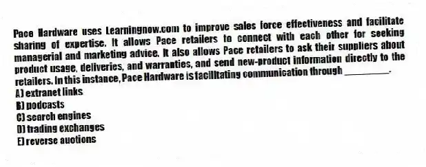 Pace Hardware uses Learningnow.com to improve sales force effectiveness and facilitate sharing of expertise. It allows Pace retailers to connect with each other for seeking managerial and marketing advice. It also allows Pace retailers to ask their suppliers about product usage, deliveries, and warranties, and send new-product information directly to the retailers. In this instance, Pace Hardware is facilitating communication through ________.
A) extranet links
B) podcasts
C) search engines
D) trading exchanges
E) reverse auctions