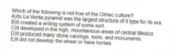 Which of the following is not true of the Olmec culture?
A)Its La Venta pyramid was the largest structure of it type for its era.
B)It created a writing system of some sort.
C)It developed in the high, mountainous areas of central Mexico.
D)It produced many stone carvings, tools, and monuments.
E)It did not develop the wheel or have horses.