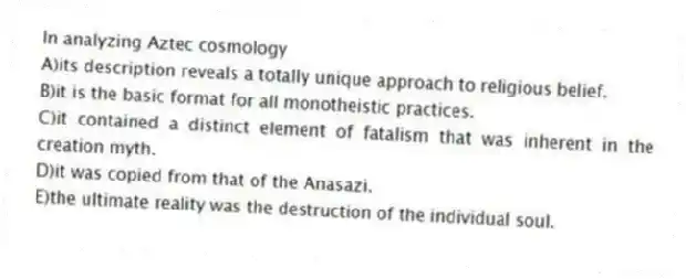 In analyzing Aztec cosmology
A)its description reveals a totally unique approach to religious belief.
B)it is the basic format for all monotheistic practices.
C)it contained a distinct element of fatalism that was inherent in the creation myth.
D)it was copied from that of the Anasazi.
E)the ultimate reality was the destruction of the individual soul.