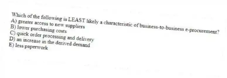 Which of the following is LEAST likely a characteristic of business-to-business e-procurement?
A) greater access to new suppliers
B) lower purchasing costs
C) quick order processing and delivery
D) an increase in the derived demand
E) less paperwork