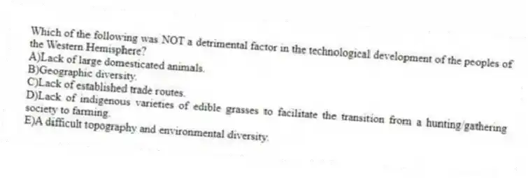 Which of the following was NOT a detrimental factor in the technological development of the peoples of the Western Hemisphere?
A)Lack of large domesticated animals.
B)Geographic diversity.
C)Lack of established trade routes.
D)Lack of indigenous varieties of edible grasses to facilitate the transition from a hunting/gathering society to farming.
E)A difficult topography and environmental diversity.