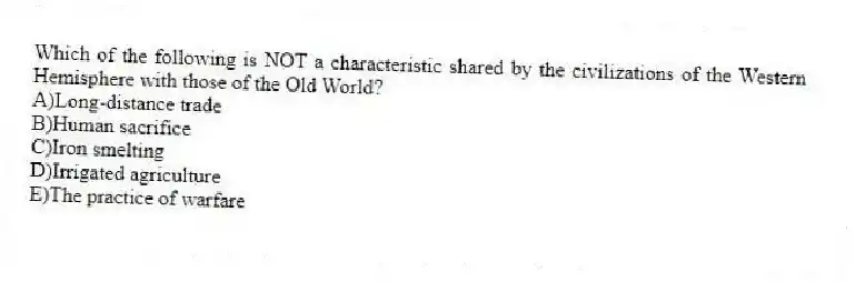 Which of the following is NOT a characteristic shared by the civilizations of the Western Hemisphere with those of the Old World?
A)Long-distance trade
B)Human sacrifice
C)Iron smelting
D)Irrigated agriculture
E)The practice of warfare