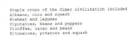 Staple crops of the Olmec civilization included
A)beans, corn and squash
B)wheat and legumes
C)potatoes, beans and peppers
D)coffee, cacao and beans
E)tomatoes, potatoes and squash