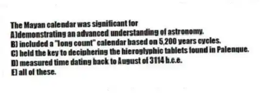 The Mayan calendar was significant for
A)demonstrating an advanced understanding of astronomy.
B) included a "long count" calendar based on 5,200 years cycles.
C) held the key to deciphering the hieroglyphic tablets found in Palenque.
D) measured time dating back to August of 3114 b.c.e.
E) all of these.