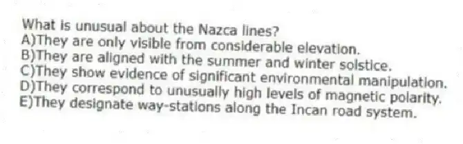 What is unusual about the Nazca lines?
A)They are only visible from considerable elevation.
B)They are aligned with the summer and winter solstice.
C)They show evidence of significant environmental manipulation.
D)They correspond to unusually high levels of magnetic polarity.
E)They designate way-stations along the Incan road system.