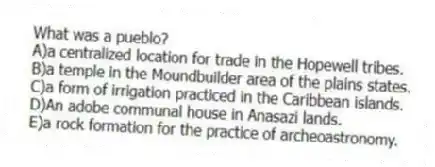 What was a pueblo?
A)a centralized location for trade in the Hopewell tribes.
B)a temple in the Moundbuilder area of the plains states.
C)a form of irrigation practiced in the Caribbean islands.
D)An adobe communal house in Anasazi lands.
E)a rock formation for the practice of archeoastronomy.