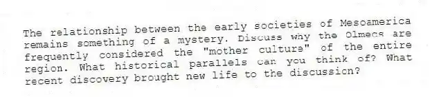 The relationship between the early societies of Mesoamerica remains something of a mystery. Discuss why the Olmecs are frequently considered the "mother culture" of the entire region. What historical parallels can you think of? What recent discovery brought new life to the discussion?