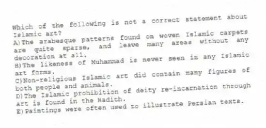Which of the following is not a correct statement about Islamic art?
A)The arabesque patterns found on woven Islamic carpets are quite sparse, and leave many areas without any decoration at all.
B)The likeness of Muhammad is never seen in any Islamic art forms.
C)Non-religious Islamic art did contain many figures of both people and animals.
D)The Islamic prohibition of deity re-incarnation through art is found in the Hadith.
E)Paintings were often used to illustrate Persian texts.