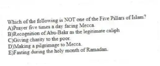 Which of the following is NOT one of the Five Pillars of Islam?
A)Prayer five times a day facing Mecca.
B)Recognition of Abu-Bakr as the legitimate caliph
C)Giving charity to the poor.
D)Making a pilgrimage to Mecca.
E)Fasting during the holy month of Ramadan.