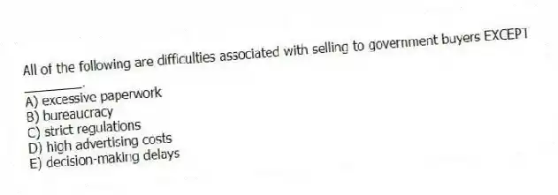 All of the following are difficulties associated with selling to government buyers EXCEPT ________.
A) excessive paperwork
B) bureaucracy
C) strict regulations
D) high advertising costs
E) decision-making delays