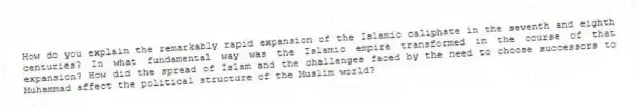 How do you explain the remarkably rapid expansion of the Islamic caliphate in the seventh and eighth centuries? In what fundamental way was the Islamic empire transformed in the course of that expansion? How did the spread of Islam and the challenges faced by the need to choose successors to Muhammad affect the political structure of the Muslim world?
