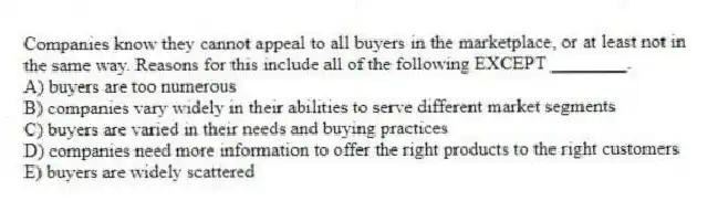 Companies know they cannot appeal to all buyers in the marketplace, or at least not in the same way. Reasons for this include all of the following EXCEPT ________.
A) buyers are too numerous
B) companies vary widely in their abilities to serve different market segments
C) buyers are varied in their needs and buying practices
D) companies need more information to offer the right products to the right customers
E) buyers are widely scattered