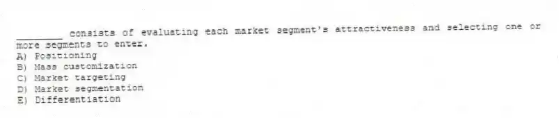 ________ consists of evaluating each market segment's attractiveness and selecting one or more segments to enter.
A) Positioning
B) Mass customization
C) Market targeting
D) Market segmentation
E) Differentiation