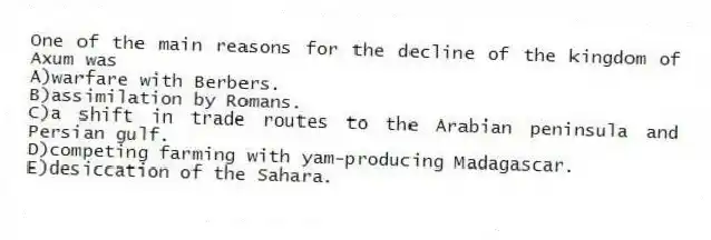 One of the main reasons for the decline of the kingdom of Axum was
A)warfare with Berbers.
B)assimilation by Romans.
C)a shift in trade routes to the Arabian peninsula and Persian gulf.
D)competing farming with yam-producing Madagascar.
E)desiccation of the Sahara.
