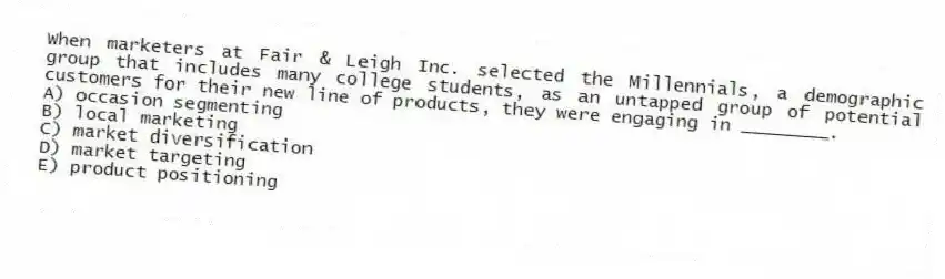 When marketers at Fair & Leigh Inc. selected the Millennials, a demographic group that includes many college students, as an untapped group of potential customers for their new line of products, they were engaging in ________.
A) occasion segmenting
B) local marketing
C) market diversification
D) market targeting
E) product positioning