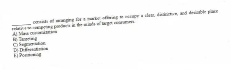 ________ consists of arranging for a market offering to occupy a clear, distinctive, and desirable place relative to competing products in the minds of target consumers.
A) Mass customization
B) Targeting
C) Segmentation
D) Differentiation
E) Positioning