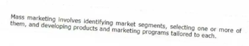 Mass marketing involves identifying market segments, selecting one or more of them, and developing products and marketing programs tailored to each.