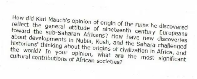How did Karl Mauch's opinion of origin of the ruins he discovered reflect the general attitude of nineteenth century Europeans toward the sub-Saharan Africans? How have new discoveries about developments in Nubia, Kush, and the Sahara challenged historians' thinking about the origins of civilization in Africa, and the world? In your opinion, what are the most significant cultural contributions of African societies?