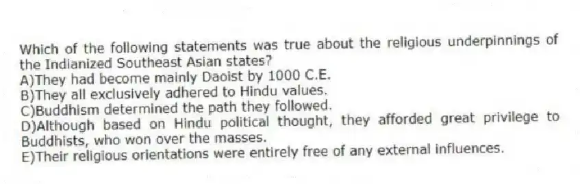 Which of the following statements was true about the religious underpinnings of the Indianized Southeast Asian states?
A)They had become mainly Daoist by 1000 C.E.
B)They all exclusively adhered to Hindu values.
C)Buddhism determined the path they followed.
D)Although based on Hindu political thought, they afforded great privilege to Buddhists, who won over the masses.
E)Their religious orientations were entirely free of any external influences.