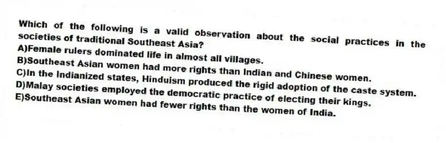 Which of the following is a valid observation about the social practices in the societies of traditional Southeast Asia?
A)Female rulers dominated life in almost all villages.
B)Southeast Asian women had more rights than Indian and Chinese women.
C)In the Indianized states, Hinduism produced the rigid adoption of the caste system.
D)Malay societies employed the democratic practice of electing their kings.
E)Southeast Asian women had fewer rights than the women of India.