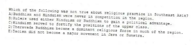 Which of the following was not true about religious practice in Southeast Asia?
A)Buddhism and Hinduism were never in competition in the region.
B)Rulers used either Hinduism or Buddhism to gain a political advantage.
C)Hinduism served to fortify the positions of the upper class.
D)Theravada Buddhism became a dominant religious force in much of the region.
E)Daoism did not become a major movement in Java or Sumatra.