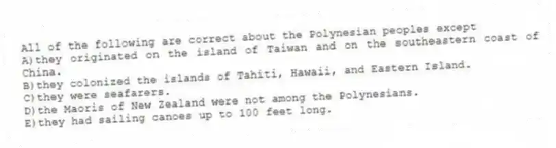 All of the following are correct about the Polynesian peoples except
A)they originated on the island of Taiwan and on the southeastern coast of China.
B)they colonized the islands of Tahiti, Hawaii, and Eastern Island.
C)they were seafarers.
D)the Maoris of New Zealand were not among the Polynesians.
E)they had sailing canoes up to 100 feet long.