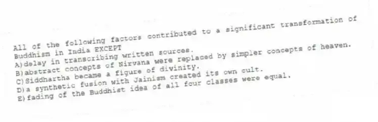 All of the following factors contributed to a significant transformation of Buddhism in India EXCEPT
A)delay in transcribing written sources.
B)abstract concepts of Nirvana were replaced by simpler concepts of heaven.
C)Siddhartha became a figure of divinity.
D)a synthetic fusion with Jainism created its own cult.
E)fading of the Buddhist idea of all four classes were equal.