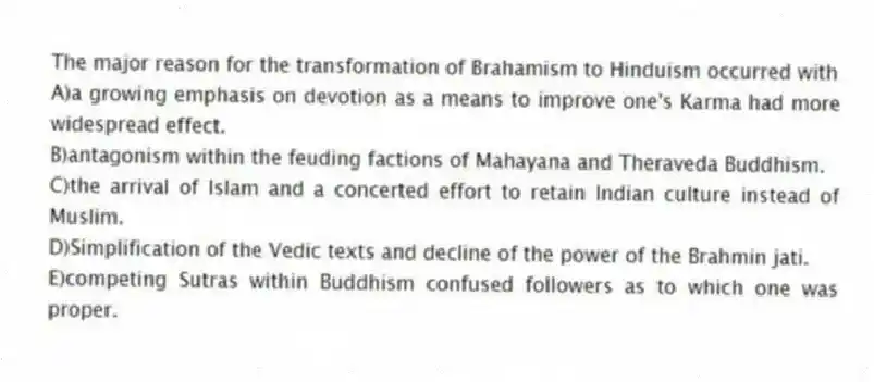 The major reason for the transformation of Brahamism to Hinduism occurred with
A)a growing emphasis on devotion as a means to improve one's Karma had more widespread effect.
B)antagonism within the feuding factions of Mahayana and Theraveda Buddhism.
C)the arrival of Islam and a concerted effort to retain Indian culture instead of Muslim.
D)Simplification of the Vedic texts and decline of the power of the Brahmin jati.
E)competing Sutras within Buddhism confused followers as to which one was proper.