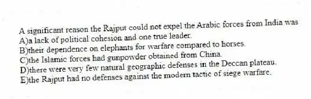 A significant reason the Rajput could not expel the Arabic forces from India was
A)a lack of political cohesion and one true leader.
B)their dependence on elephants for warfare compared to horses.
C)the Islamic forces had gunpowder obtained from China.
D)there were very few natural geographic defenses in the Deccan plateau.
E)the Rajput had no defenses against the modern tactic of siege warfare.