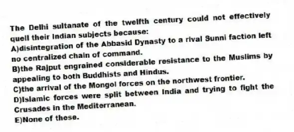 The Delhi sultanate of the twelfth century could not effectively quell their Indian subjects because:
A)disintegration of the Abbasid Dynasty to a rival Sunni faction left no centralized chain of command.
B)the Rajput engrained considerable resistance to the Muslims by appealing to both Buddhists and Hindus.
C)the arrival of the Mongol forces on the northwest frontier.
D)Islamic forces were split between India and trying to fight the Crusades in the Mediterranean.
E)None of these.