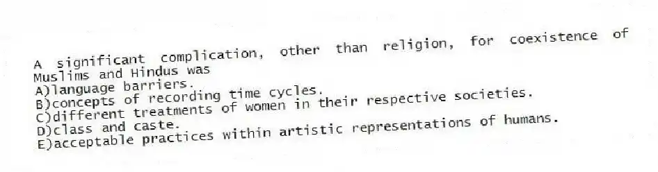 A significant complication, other than religion, for coexistence of Muslims and Hindus was
A)language barriers.
B)concepts of recording time cycles.
C)different treatments of women in their respective societies.
D)class and caste.
E)acceptable practices within artistic representations of humans.