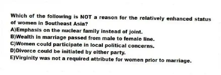 Which of the following is NOT a reason for the relatively enhanced status of women in Southeast Asia?
A)Emphasis on the nuclear family instead of joint.
B)Wealth in marriage passed from male to female line.
C)Women could participate in local political concerns.
D)Divorce could be initiated by either party.
E)Virginity was not a required attribute for women prior to marriage.