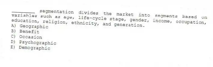 ________ segmentation divides the market into segments based on variables such as age, life-cycle stage, gender, income, occupation, education, religion, ethnicity, and generation.
A) Geographic
B) Benefit
C) Occasion
D) Psychographic
E) Demographic