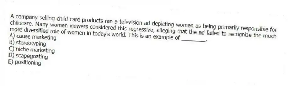 A company selling child-care products ran a television ad depicting women as being primarily responsible for childcare. Many women viewers considered this regressive, alleging that the ad failed to recognize the much more diversified role of women in today's world. This is an example of ________.
A) cause marketing
B) stereotyping
C) niche marketing
D) scapegoating
E) positioning