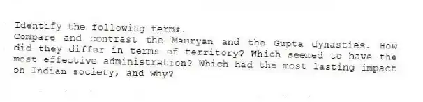 Identify the following terms.
-Compare and contrast the Mauryan and the Gupta dynasties. How did they differ in terms of territory? Which seemed to have the most effective administration? Which had the most lasting impact on Indian society, and why?