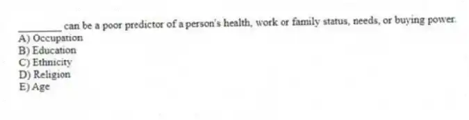________ can be a poor predictor of a person's health, work or family status, needs, or buying power.
A) Occupation
B) Education
C) Ethnicity
D) Religion
E) Age