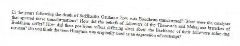 In the years following the death of Siddhartha Gautama, how was Buddhism transformed? What were the catalysts that spurred these transformations? How did the beliefs of followers of the Theravada and Mahayana branches of Buddhism differ? How did their positions reflect differing ideas about the likelihood of their followers achieving nirvana? Do you think the term Hinayana was originally used as an expression of contempt?