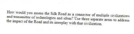How would you assess the Silk Road as a connector of multiple civilizations and transmitter of technologies and ideas? Use three separate areas to address the impact of the Road and its interplay with that civilization.