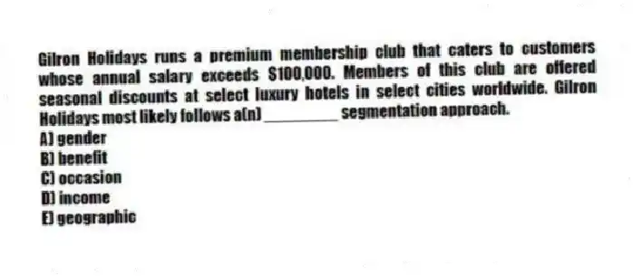 Gilron Holidays runs a premium membership club that caters to customers whose annual salary exceeds $100,000. Members of this club are offered seasonal discounts at select luxury hotels in select cities worldwide. Gilron Holidays most likely follows a(n) ________ segmentation approach.
A) gender
B) benefit
C) occasion
D) income
E) geographic