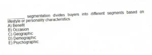 ________ segmentation divides buyers into different segments based on lifestyle or personality characteristics.
A) Benefit
B) Occasion
C) Geographic
D) Demographic
E) Psychographic