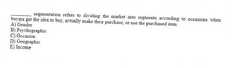 ________ segmentation refers to dividing the market into segments according to occasions when buyers get the idea to buy, actually make their purchase, or use the purchased item.
A) Gender
B) Psychographic
C) Occasion
D) Geographic
E) Income