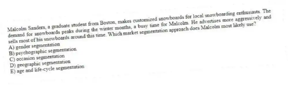 Malcolm Sanders, a graduate student from Boston, makes customized snowboards for local snowboarding enthusiasts. The demand for snowboards peaks during the winter months, a busy time for Malcolm. He advertises more aggressively and sells most of his snowboards around this time. Which market segmentation approach does Malcolm most likely use?
A) gender segmentation
B) psychographic segmentation
C) occasion segmentation
D) geographic segmentation
E) age and life-cycle segmentation