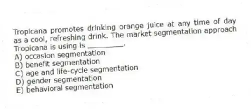 Tropicana promotes drinking orange juice at any time of day as a cool, refreshing drink. The market segmentation approach Tropicana is using is ________.
A) occasion segmentation
B) benefit segmentation
C) age and life-cycle segmentation
D) gender segmentation
E) behavioral segmentation
