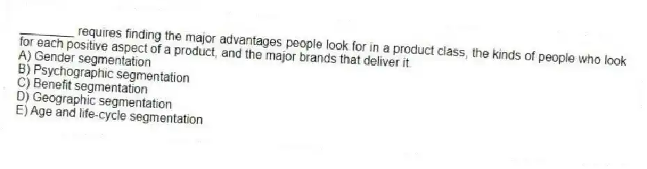________ requires finding the major advantages people look for in a product class, the kinds of people who look for each positive aspect of a product, and the major brands that deliver it.
A) Gender segmentation
B) Psychographic segmentation
C) Benefit segmentation
D) Geographic segmentation
E) Age and life-cycle segmentation