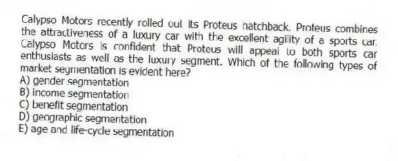Calypso Motors recently rolled out its Proteus hatchback. Proteus combines the attractiveness of a luxury car with the excellent agility of a sports car. Calypso Motors is confident that Proteus will appeal to both sports car enthusiasts as well as the luxury segment. Which of the following types of market segmentation is evident here?
A) gender segmentation
B) income segmentation
C) benefit segmentation
D) geographic segmentation
E) age and life-cycle segmentation