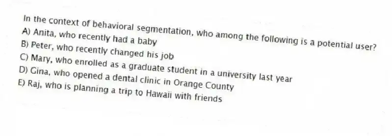 In the context of behavioral segmentation, who among the following is a potential user?
A) Anita, who recently had a baby
B) Peter, who recently changed his job
C) Mary, who enrolled as a graduate student in a university last year
D) Gina, who opened a dental clinic in Orange County
E) Raj, who is planning a trip to Hawaii with friends