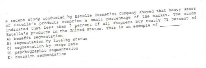 A recent study conducted by Estelle Cosmetics Company showed that heavy users of Estelle's products comprise a small percentage of the market. The study indicated that less than 7 percent of all shoppers buy nearly 71 percent of Estelle's products in the United States. This is an example of ________.
A) benefit segmentation
B) segmentation by loyalty status
C) segmentation by usage rate
D) psychographic segmentation
E) occasion segmentation