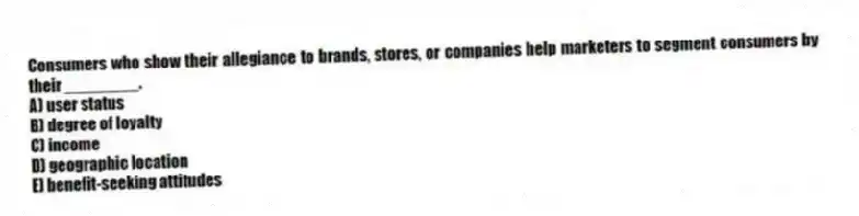 Consumers who show their allegiance to brands, stores, or companies help marketers to segment consumers by their ________.
A) user status
B) degree of loyalty
C) income
D) geographic location
E) benefit-seeking attitudes