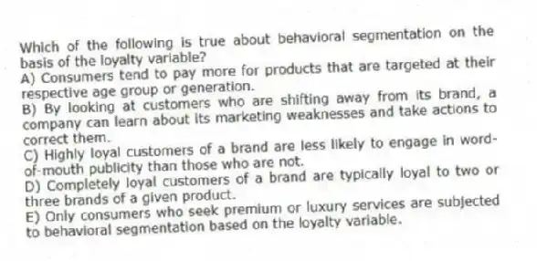 Which of the following is true about behavioral segmentation on the basis of the loyalty variable?
A) Consumers tend to pay more for products that are targeted at their respective age group or generation.
B) By looking at customers who are shifting away from its brand, a company can learn about its marketing weaknesses and take actions to correct them.
C) Highly loyal customers of a brand are less likely to engage in word-of-mouth publicity than those who are not.
D) Completely loyal customers of a brand are typically loyal to two or three brands of a given product.
E) Only consumers who seek premium or luxury services are subjected to behavioral segmentation based on the loyalty variable.
